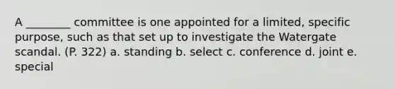 A ________ committee is one appointed for a limited, specific purpose, such as that set up to investigate the Watergate scandal. (P. 322) a. standing b. select c. conference d. joint e. special