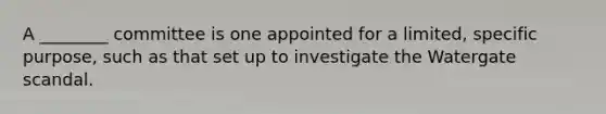 A ________ committee is one appointed for a limited, specific purpose, such as that set up to investigate the Watergate scandal.