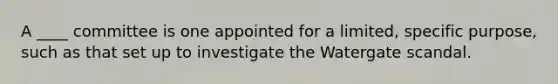 A ____ committee is one appointed for a limited, specific purpose, such as that set up to investigate the Watergate scandal.