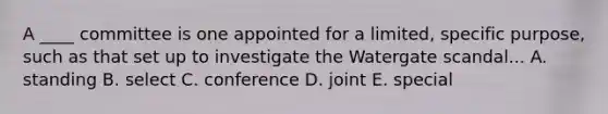 A ____ committee is one appointed for a limited, specific purpose, such as that set up to investigate the Watergate scandal... A. standing B. select C. conference D. joint E. special