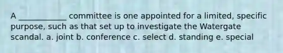 A ____________ committee is one appointed for a limited, specific purpose, such as that set up to investigate the Watergate scandal. a. joint b. conference c. select d. standing e. special