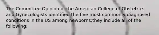 The Committee Opinion of the American College of Obstetrics and Gynecologists identified the five most commonly diagnosed conditions in the US among newborns;they include all of the following: