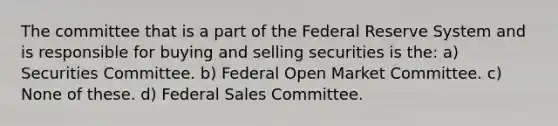 The committee that is a part of the Federal Reserve System and is responsible for buying and selling securities is the: a) Securities Committee. b) Federal Open Market Committee. c) None of these. d) Federal Sales Committee.