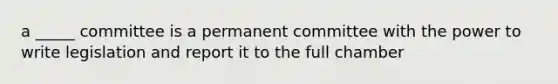 a _____ committee is a permanent committee with the power to write legislation and report it to the full chamber