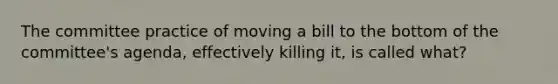 The committee practice of moving a bill to the bottom of the committee's agenda, effectively killing it, is called what?