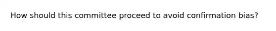 How should this committee proceed to avoid confirmation bias?