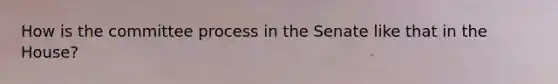 How is the committee process in the Senate like that in the House?