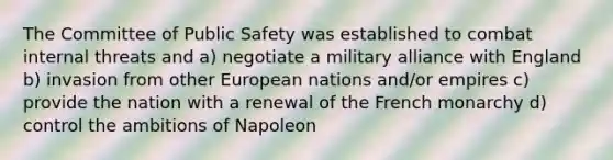 The Committee of Public Safety was established to combat internal threats and a) negotiate a military alliance with England b) invasion from other European nations and/or empires c) provide the nation with a renewal of the French monarchy d) control the ambitions of Napoleon