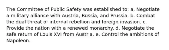 The Committee of Public Safety was established to: a. Negotiate a military alliance with Austria, Russia, and Prussia. b. Combat the dual threat of internal rebellion and foreign invasion. c. Provide the nation with a renewed monarchy. d. Negotiate the safe return of Louis XVI from Austria. e. Control the ambitions of Napoleon.