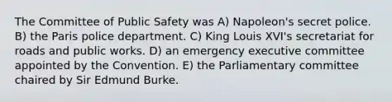 The Committee of Public Safety was A) Napoleon's secret police. B) the Paris police department. C) King Louis XVI's secretariat for roads and public works. D) an emergency executive committee appointed by the Convention. E) the Parliamentary committee chaired by Sir Edmund Burke.