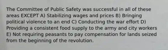 The Committee of Public Safety was successful in all of these areas EXCEPT A) Stabilizing wages and prices B) Bringing political violence to an end C) Conducting the war effort D) Providing a consistent food supply to the army and city workers E) Not requiring peasants to pay compensation for lands seized from the beginning of the revolution.