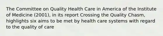 The Committee on Quality Health Care in America of the Institute of Medicine (2001), in its report Crossing the Quality Chasm, highlights six aims to be met by health care systems with regard to the quality of care