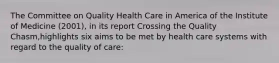 The Committee on <a href='https://www.questionai.com/knowledge/kqIHwo0Xh0-quality-health-care' class='anchor-knowledge'>quality health care</a> in America of the Institute of Medicine (2001), in its report Crossing the Quality Chasm,highlights six aims to be met by health care systems with regard to the quality of care: