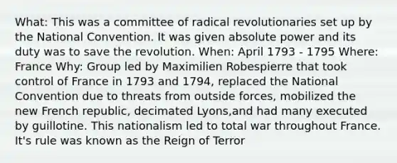 What: This was a committee of radical revolutionaries set up by the National Convention. It was given absolute power and its duty was to save the revolution. When: April 1793 - 1795 Where: France Why: Group led by Maximilien Robespierre that took control of France in 1793 and 1794, replaced the National Convention due to threats from outside forces, mobilized the new French republic, decimated Lyons,and had many executed by guillotine. This nationalism led to total war throughout France. It's rule was known as the Reign of Terror