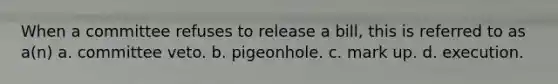 When a committee refuses to release a bill, this is referred to as a(n) a. committee veto. b. pigeonhole. c. mark up. d. execution.