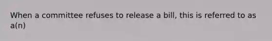 When a committee refuses to release a bill, this is referred to as a(n)
