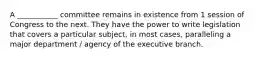 A ___________ committee remains in existence from 1 session of Congress to the next. They have the power to write legislation that covers a particular subject, in most cases, paralleling a major department / agency of the executive branch.