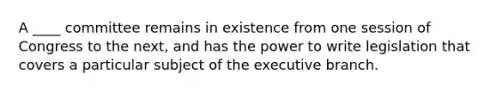 A ____ committee remains in existence from one session of Congress to the next, and has the power to write legislation that covers a particular subject of <a href='https://www.questionai.com/knowledge/kBllUhZHhd-the-executive-branch' class='anchor-knowledge'>the executive branch</a>.