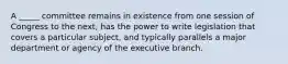 A _____ committee remains in existence from one session of Congress to the next, has the power to write legislation that covers a particular subject, and typically parallels a major department or agency of the executive branch.