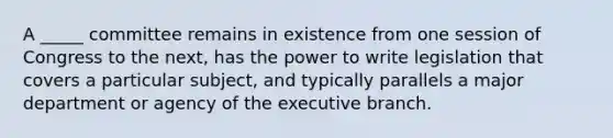 A _____ committee remains in existence from one session of Congress to the next, has the power to write legislation that covers a particular subject, and typically parallels a major department or agency of the executive branch.