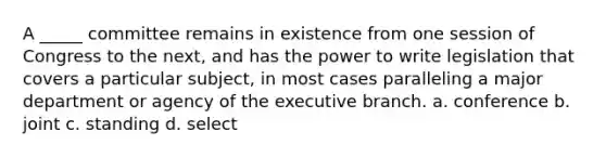 A _____ committee remains in existence from one session of Congress to the next, and has the power to write legislation that covers a particular subject, in most cases paralleling a major department or agency of the executive branch. a. conference b. joint c. standing d. select