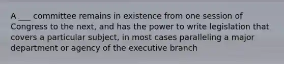 A ___ committee remains in existence from one session of Congress to the next, and has the power to write legislation that covers a particular subject, in most cases paralleling a major department or agency of the executive branch