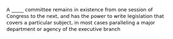 A _____ committee remains in existence from one session of Congress to the next, and has the power to write legislation that covers a particular subject, in most cases paralleling a major department or agency of the executive branch