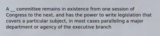 A __ committee remains in existence from one session of Congress to the next, and has the power to write legislation that covers a particular subject, in most cases paralleling a major department or agency of the executive branch