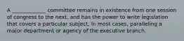 A _____________ committee remains in existence from one session of congress to the next, and has the power to write legislation that covers a particular subject, in most cases, paralleling a major department or agency of the executive branch.