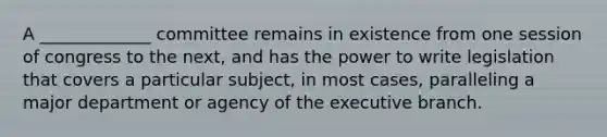 A _____________ committee remains in existence from one session of congress to the next, and has the power to write legislation that covers a particular subject, in most cases, paralleling a major department or agency of the executive branch.