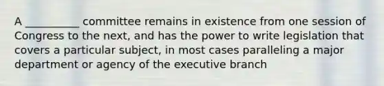 A __________ committee remains in existence from one session of Congress to the next, and has the power to write legislation that covers a particular subject, in most cases paralleling a major department or agency of the executive branch