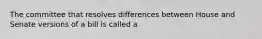 The committee that resolves differences between House and Senate versions of a bill is called a