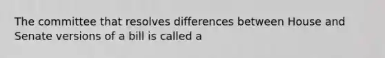 The committee that resolves differences between House and Senate versions of a bill is called a