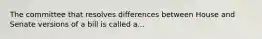 The committee that resolves differences between House and Senate versions of a bill is called a...