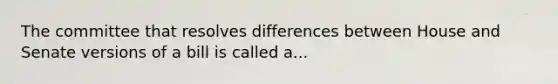 The committee that resolves differences between House and Senate versions of a bill is called a...