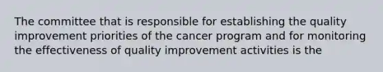 The committee that is responsible for establishing the quality improvement priorities of the cancer program and for monitoring the effectiveness of quality improvement activities is the