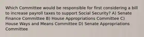 Which Committee would be responsible for first considering a bill to increase payroll taxes to support Social Security? A) Senate Finance Committee B) House Appropriations Committee C) House Ways and Means Committee D) Senate Appropriations Committee