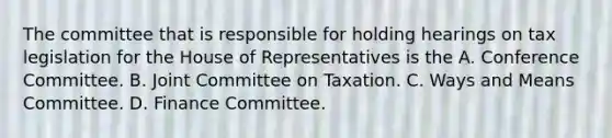 The committee that is responsible for holding hearings on tax legislation for the House of Representatives is the A. Conference Committee. B. Joint Committee on Taxation. C. Ways and Means Committee. D. Finance Committee.