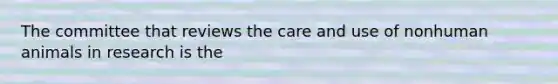 The committee that reviews the care and use of nonhuman animals in research is the