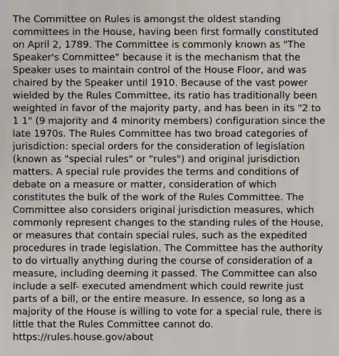 The Committee on Rules is amongst the oldest standing committees in the House, having been first formally constituted on April 2, 1789. The Committee is commonly known as "The Speaker's Committee" because it is the mechanism that the Speaker uses to maintain control of the House Floor, and was chaired by the Speaker until 1910. Because of the vast power wielded by the Rules Committee, its ratio has traditionally been weighted in favor of the majority party, and has been in its "2 to 1 1" (9 majority and 4 minority members) configuration since the late 1970s. The Rules Committee has two broad categories of jurisdiction: special orders for the consideration of legislation (known as "special rules" or "rules") and original jurisdiction matters. A special rule provides the terms and conditions of debate on a measure or matter, consideration of which constitutes the bulk of the work of the Rules Committee. The Committee also considers original jurisdiction measures, which commonly represent changes to the standing rules of the House, or measures that contain special rules, such as the expedited procedures in trade legislation. The Committee has the authority to do virtually anything during the course of consideration of a measure, including deeming it passed. The Committee can also include a self- executed amendment which could rewrite just parts of a bill, or the entire measure. In essence, so long as a majority of the House is willing to vote for a special rule, there is little that the Rules Committee cannot do. https://rules.house.gov/about