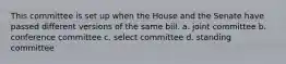 This committee is set up when the House and the Senate have passed different versions of the same bill. a. joint committee b. conference committee c. select committee d. standing committee