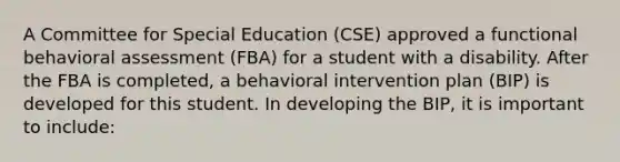 A Committee for Special Education (CSE) approved a functional behavioral assessment (FBA) for a student with a disability. After the FBA is completed, a behavioral intervention plan (BIP) is developed for this student. In developing the BIP, it is important to include: