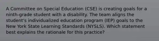 A Committee on Special Education (CSE) is creating goals for a ninth-grade student with a disability. The team aligns the student's individualized education program (IEP) goals to the New York State Learning Standards (NYSLS). Which statement best explains the rationale for this practice?