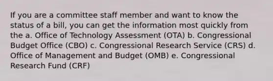 If you are a committee staff member and want to know the status of a bill, you can get the information most quickly from the a. Office of Technology Assessment (OTA) b. Congressional Budget Office (CBO) c. Congressional Research Service (CRS) d. Office of Management and Budget (OMB) e. Congressional Research Fund (CRF)