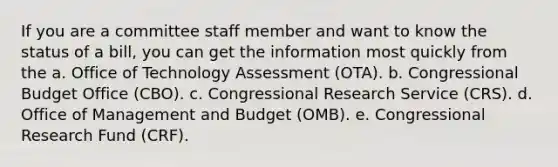 If you are a committee staff member and want to know the status of a bill, you can get the information most quickly from the a. Office of Technology Assessment (OTA). b. Congressional Budget Office (CBO). c. Congressional Research Service (CRS). d. Office of Management and Budget (OMB). e. Congressional Research Fund (CRF).