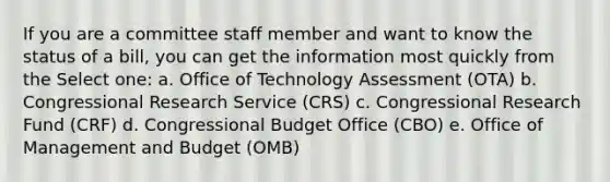 If you are a committee staff member and want to know the status of a bill, you can get the information most quickly from the Select one: a. Office of Technology Assessment (OTA) b. Congressional Research Service (CRS) c. Congressional Research Fund (CRF) d. Congressional Budget Office (CBO) e. Office of Management and Budget (OMB)