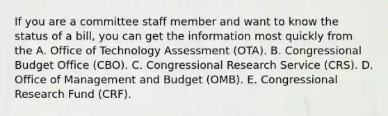 If you are a committee staff member and want to know the status of a bill, you can get the information most quickly from the A. Office of Technology Assessment (OTA). B. Congressional Budget Office (CBO). C. Congressional Research Service (CRS). D. Office of Management and Budget (OMB). E. Congressional Research Fund (CRF).