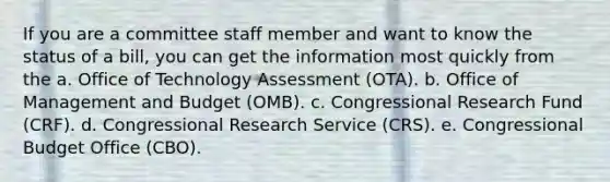 If you are a committee staff member and want to know the status of a bill, you can get the information most quickly from the a. Office of Technology Assessment (OTA). b. Office of Management and Budget (OMB). c. Congressional Research Fund (CRF). d. Congressional Research Service (CRS). e. Congressional Budget Office (CBO).