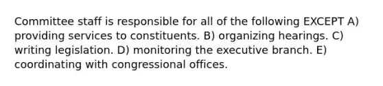 Committee staff is responsible for all of the following EXCEPT A) providing services to constituents. B) organizing hearings. C) writing legislation. D) monitoring <a href='https://www.questionai.com/knowledge/kBllUhZHhd-the-executive-branch' class='anchor-knowledge'>the executive branch</a>. E) coordinating with congressional offices.