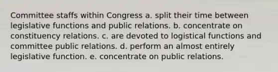 Committee staffs within Congress a. split their time between legislative functions and public relations. b. concentrate on constituency relations. c. are devoted to logistical functions and committee public relations. d. perform an almost entirely legislative function. e. concentrate on public relations.